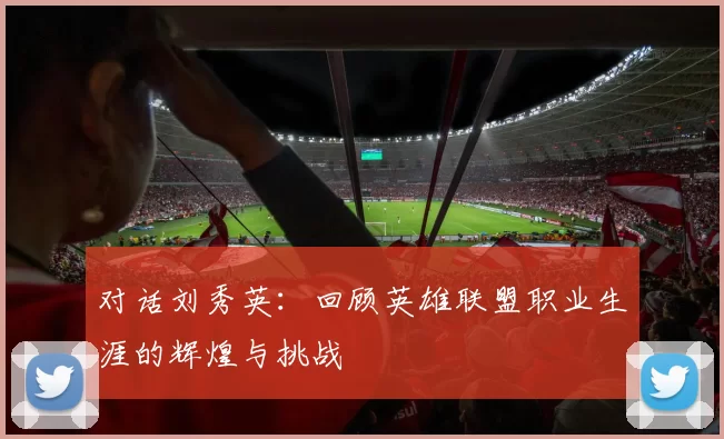 对话刘秀英：回顾英雄联盟职业生涯的辉煌与挑战