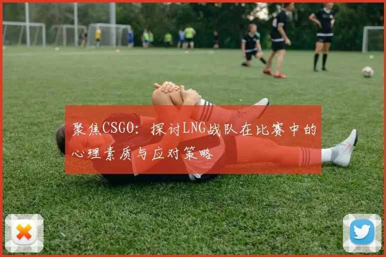 聚焦CSGO：探讨LNG战队在比赛中的心理素质与应对策略