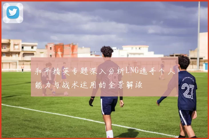 和平精英专题深入分析LNG选手个人能力与战术运用的全景解读