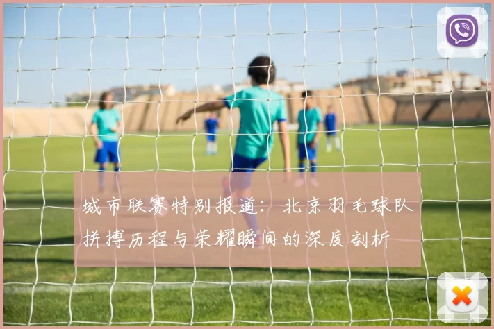 城市联赛特别报道：北京羽毛球队拼搏历程与荣耀瞬间的深度剖析