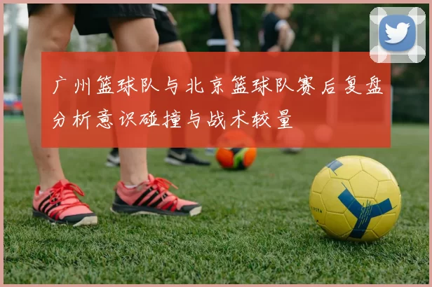 广州篮球队与北京篮球队赛后复盘分析意识碰撞与战术较量