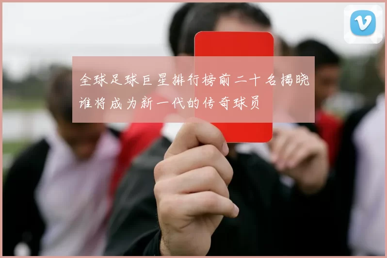 全球足球巨星排行榜前二十名揭晓谁将成为新一代的传奇球员
