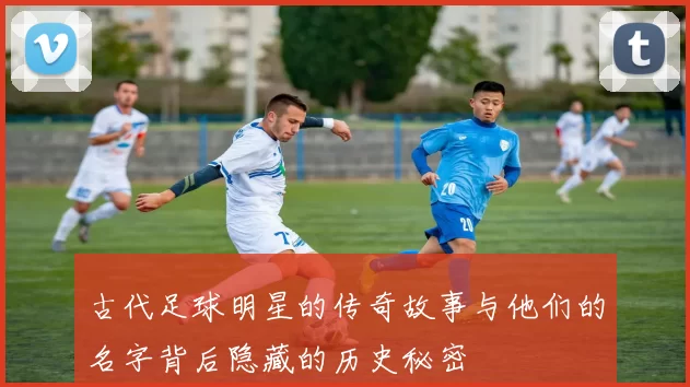 古代足球明星的传奇故事与他们的名字背后隐藏的历史秘密