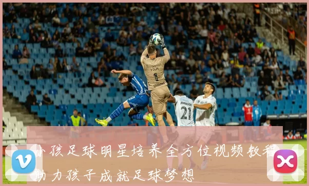 小孩足球明星培养全方位视频教程助力孩子成就足球梦想