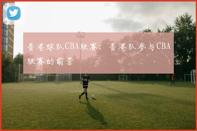 香港球队CBA联赛：香港队参与CBA联赛的前景