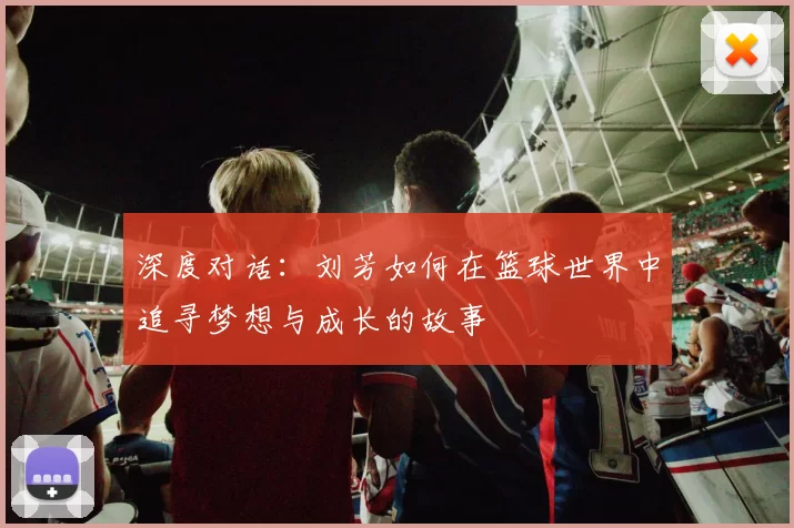 深度对话：刘芳如何在篮球世界中追寻梦想与成长的故事