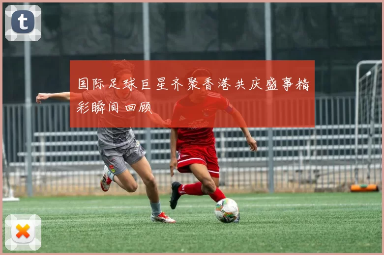 国际足球巨星齐聚香港共庆盛事精彩瞬间回顾
