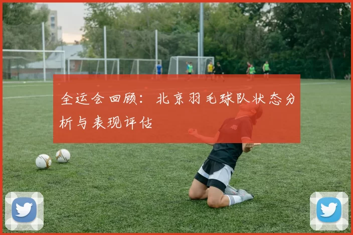 全运会回顾：北京羽毛球队状态分析与表现评估