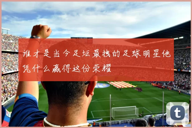 谁才是当今足坛最拽的足球明星他凭什么赢得这份荣耀