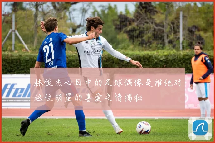 林俊杰心目中的足球偶像是谁他对这位明星的喜爱之情揭秘