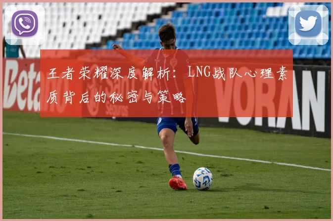 王者荣耀深度解析：LNG战队心理素质背后的秘密与策略
