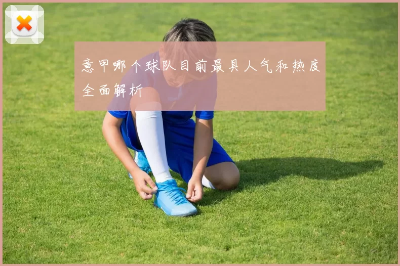 意甲哪个球队目前最具人气和热度全面解析
