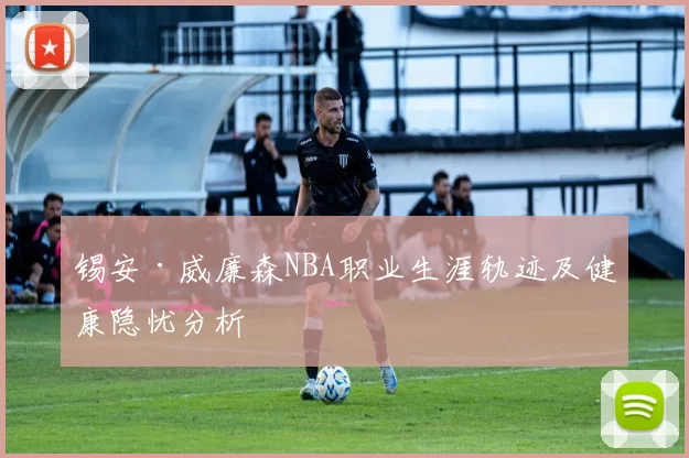 锡安·威廉森NBA职业生涯轨迹及健康隐忧分析