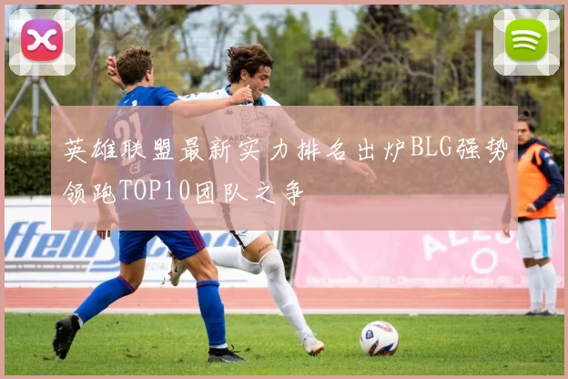 英雄联盟最新实力排名出炉BLG强势领跑TOP10团队之争