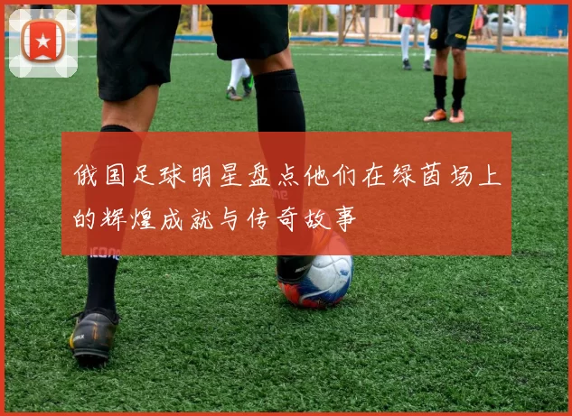 俄国足球明星盘点他们在绿茵场上的辉煌成就与传奇故事
