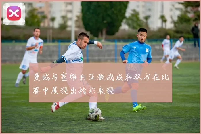 曼城与塞维利亚激战成和双方在比赛中展现出精彩表现