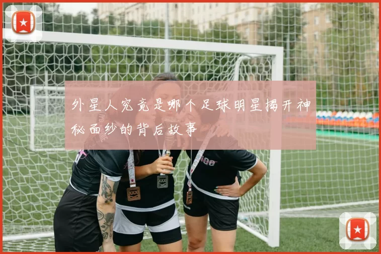 外星人究竟是哪个足球明星揭开神秘面纱的背后故事