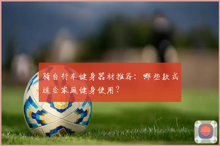 骑自行车健身器材推荐：哪些款式适合家庭健身使用？