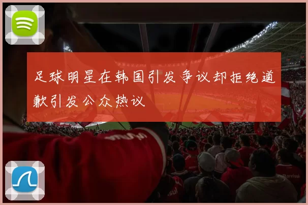 足球明星在韩国引发争议却拒绝道歉引发公众热议