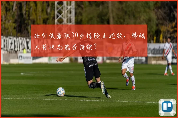 独行侠豪取30分惊险止连败，锋线大将状态能否持续？