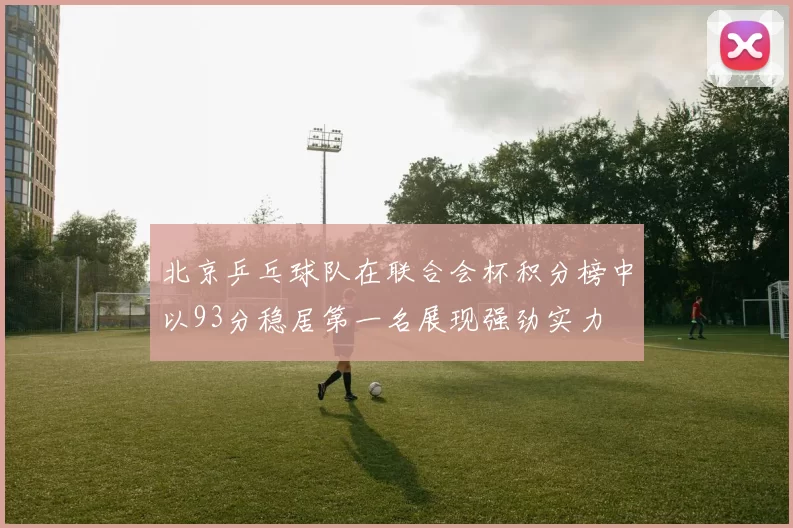 北京乒乓球队在联合会杯积分榜中以93分稳居第一名展现强劲实力