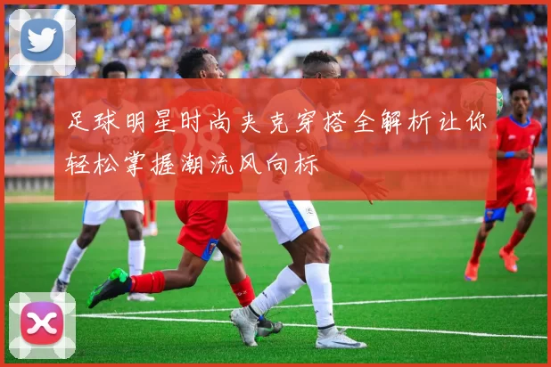 足球明星时尚夹克穿搭全解析让你轻松掌握潮流风向标