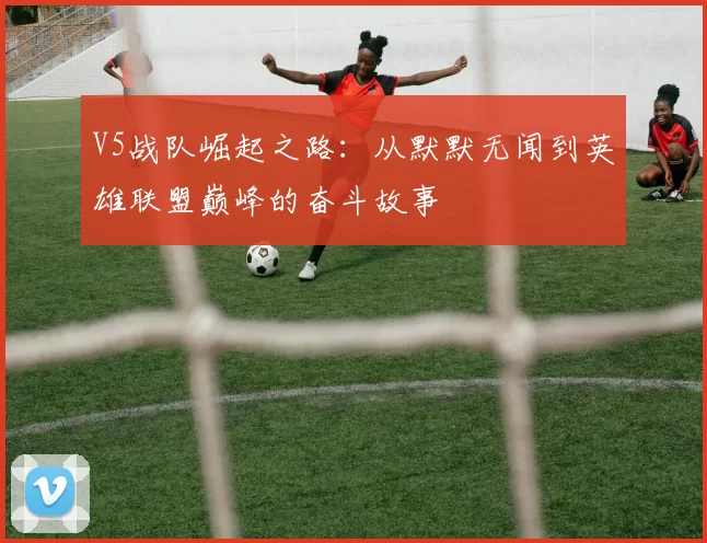 V5战队崛起之路：从默默无闻到英雄联盟巅峰的奋斗故事