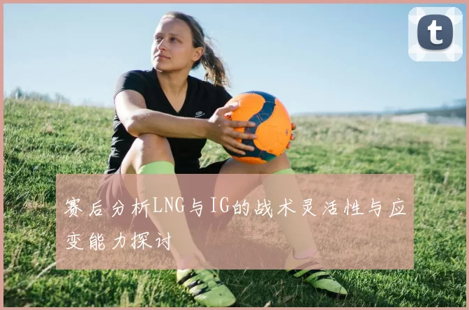 赛后分析LNG与IG的战术灵活性与应变能力探讨