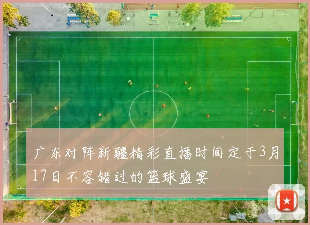 广东对阵新疆精彩直播时间定于3月17日不容错过的篮球盛宴