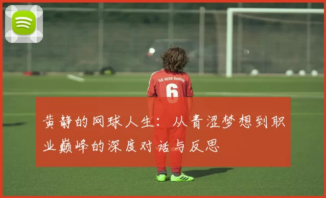 黄静的网球人生：从青涩梦想到职业巅峰的深度对话与反思