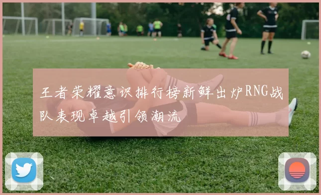 王者荣耀意识排行榜新鲜出炉RNG战队表现卓越引领潮流