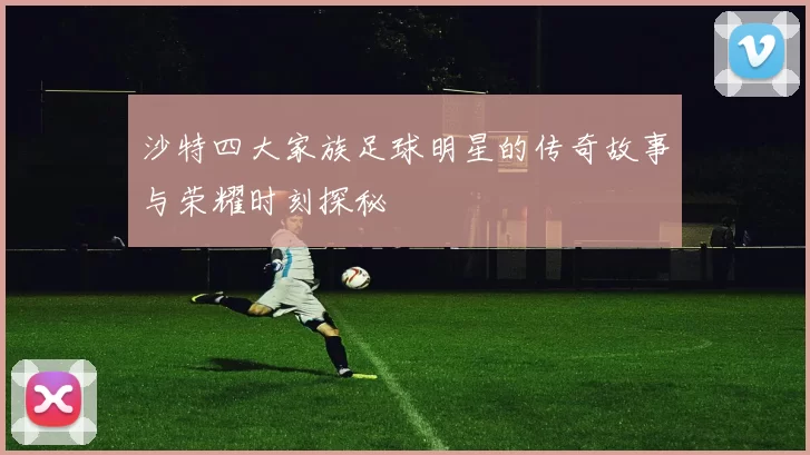 沙特四大家族足球明星的传奇故事与荣耀时刻探秘