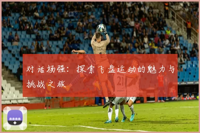 对话杨强：探索飞盘运动的魅力与挑战之旅