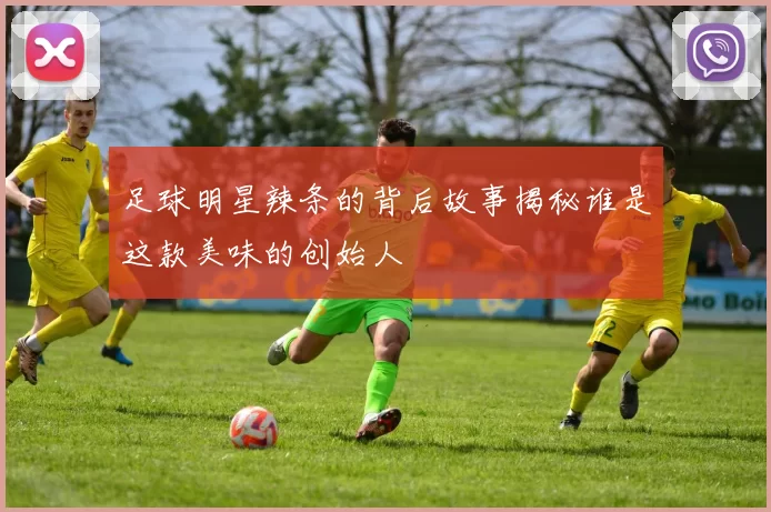足球明星辣条的背后故事揭秘谁是这款美味的创始人