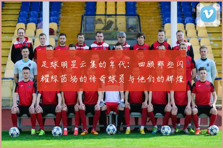 足球明星云集的年代：回顾那些闪耀绿茵场的传奇球员与他们的辉煌时刻