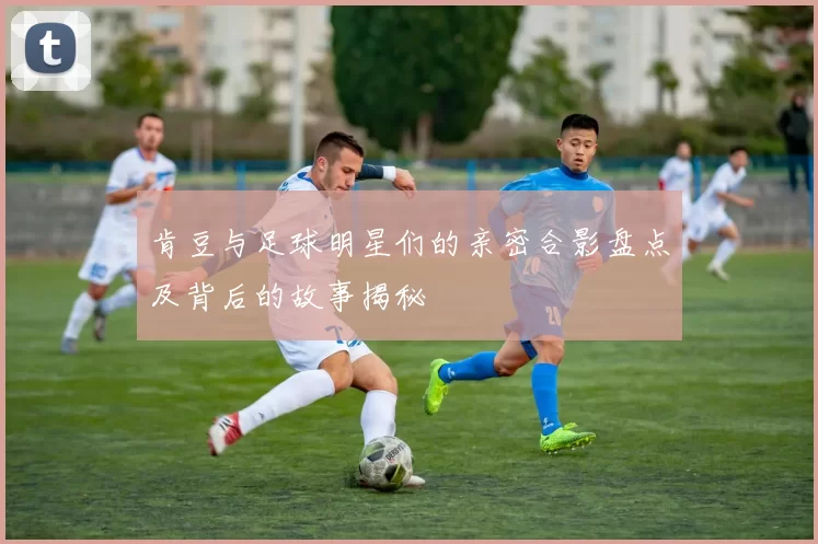 肯豆与足球明星们的亲密合影盘点及背后的故事揭秘