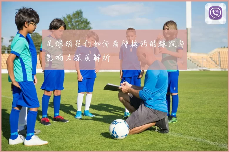 足球明星们如何看待梅西的球技与影响力深度解析