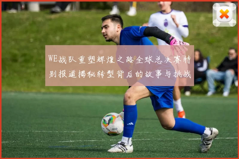 WE战队重塑辉煌之路全球总决赛特别报道揭秘转型背后的故事与挑战