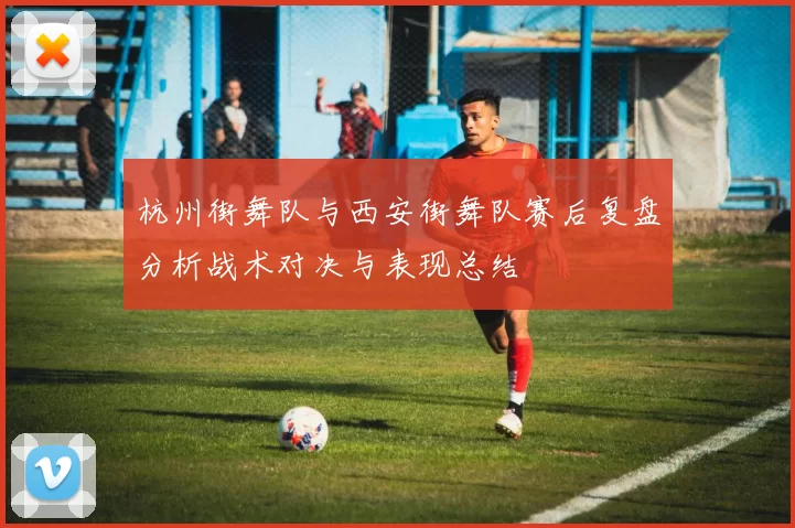 杭州街舞队与西安街舞队赛后复盘分析战术对决与表现总结