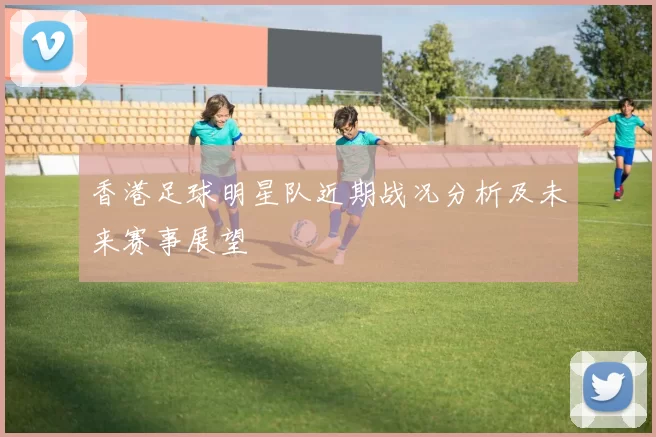 香港足球明星队近期战况分析及未来赛事展望