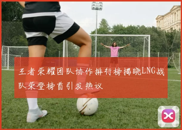 王者荣耀团队协作排行榜揭晓LNG战队荣登榜首引发热议