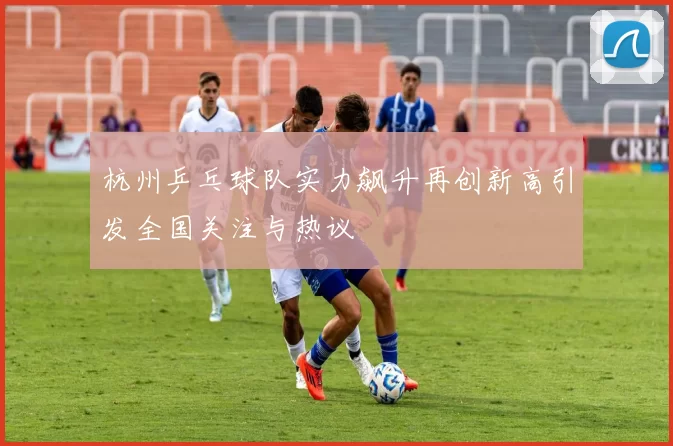 杭州乒乓球队实力飙升再创新高引发全国关注与热议