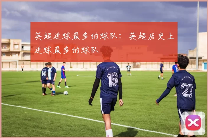 英超进球最多的球队：英超历史上进球最多的球队