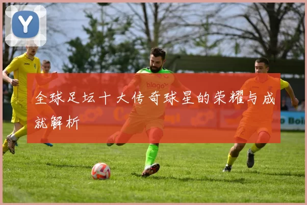 全球足坛十大传奇球星的荣耀与成就解析