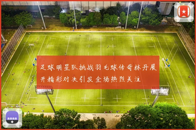 足球明星队挑战羽毛球传奇林丹展开精彩对决引发全场热烈关注