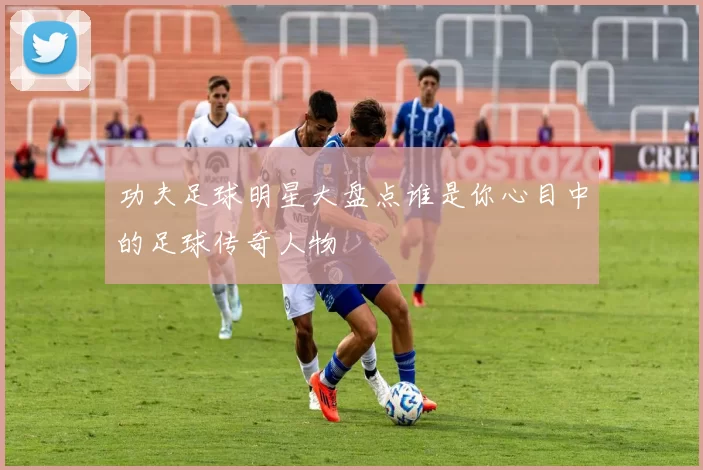 功夫足球明星大盘点谁是你心目中的足球传奇人物