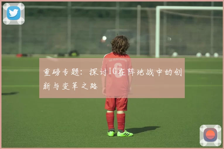 重磅专题：探讨IG在阵地战中的创新与变革之路