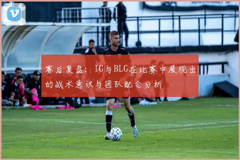 赛后复盘：IG与BLG在比赛中展现出的战术意识与团队配合分析
