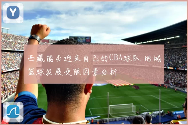 西藏能否迎来自己的CBA球队 地域篮球发展受限因素分析