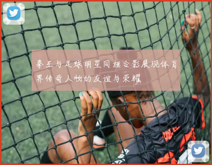 拳王与足球明星同框合影展现体育界传奇人物的友谊与荣耀